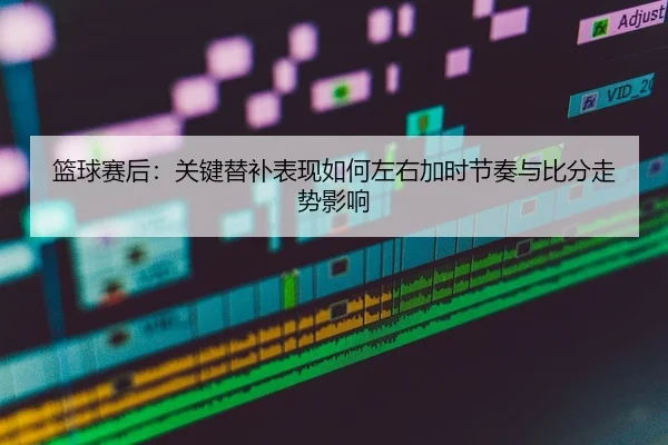 篮球赛后：关键替补表现如何左右加时节奏与比分走势影响
